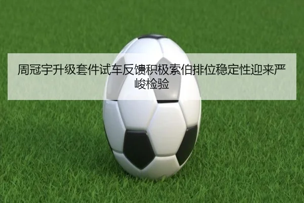 周冠宇升级套件试车反馈积极索伯排位稳定性迎来严峻检验