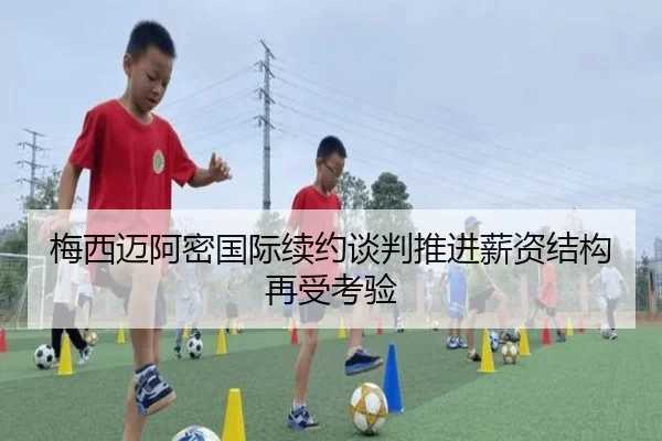 梅西迈阿密国际续约谈判推进薪资结构再受考验