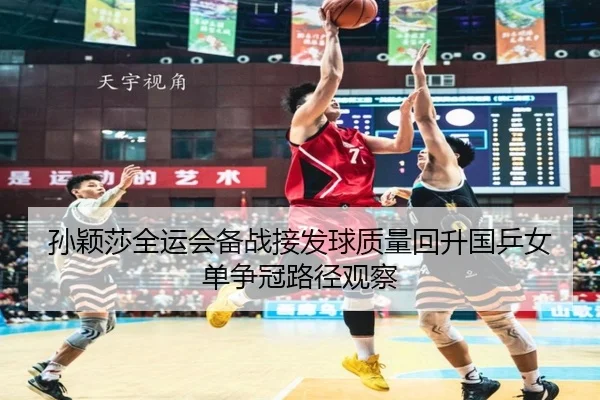 孙颖莎全运会备战接发球质量回升国乒女单争冠路径观察